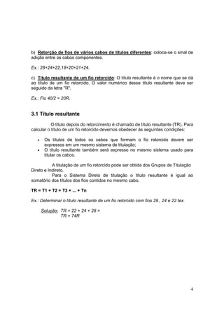 b) Retorção de fios de vários cabos de títulos diferentes: coloca-se o sinal de
adição entre os cabos componentes.

Ex.: 28+24+22,18+20+21+24.

c) Título resultante de um fio retorcido: O título resultante é o nome que se dá
ao título de um fio retorcido. O valor numérico desse título resultante deve ser
seguido da letra "R".

Ex.: Fio 40/2 = 20R.


3.1 Título resultante

           O título depois do retorcimento é chamado de título resultante (TR). Para
calcular o título de um fio retorcido devemos obedecer às seguintes condições:

   •    Os títulos de todos os cabos que formam o fio retorcido devem ser
        expressos em um mesmo sistema de titulação;
   •    O título resultante também será expresso no mesmo sistema usado para
        titular os cabos.

           A titulação de um fio retorcido pode ser obtida dos Grupos de Titulação
Direto e Indireto.
           Para o Sistema Direto de titulação o título resultante é igual ao
somatório dos títulos dos fios contidos no mesmo cabo.

TR = T1 + T2 + T3 + ... + Tn

Ex.: Determinar o título resultante de um fio retorcido com fios 28 , 24 e 22 tex.

       Solução: TR = 22 + 24 + 28 =
                TR = 74R




                                                                                     4
 