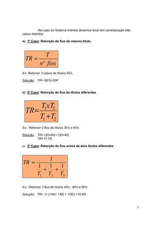 No caso do Sistema Indireto devemos levar em consideração três
casos distintos:

a) 1º Caso: Retorção de fios de mesmo título.



               T
  TR =
             nº fios
Ex: Retorcer 3 cabos de títulos 60's.

Solução: TR= 60/3=20R


b) 2º Caso: Retorção de fios de títulos diferentes.
          :



       T1xT2
  TR =
       T1 + T2
Ex.: Retorcer 2 fios de títulos 30's e 40's.

Solução: TR= (30×40) / (30+40)
         TR=17,1R

c) 3º Caso: Retorção de fios acima de dois títulos diferentes.



               1
TR =
           1   1   1
             +   +
           T1 T2 T3

Ex.: Retorcer 3 fios de títulos 40's ; 60's e 80's.

Solução: TR= 1/ (1/40+ 1/60 + 1/80) =18,4R



                                                                             5
 