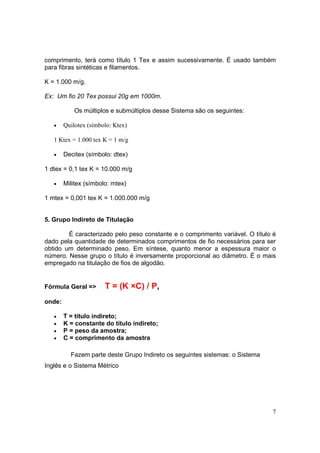 comprimento, terá como título 1 Tex e assim sucessivamente. É usado também
para fibras sintéticas e filamentos.

K = 1.000 m/g.

Ex: Um fio 20 Tex possui 20g em 1000m.

            Os múltiplos e submúltiplos desse Sistema são os seguintes:

   •    Quilotex (símbolo: Ktex)

   1 Ktex = 1.000 tex K = 1 m/g

   •    Decitex (símbolo: dtex)

1 dtex = 0,1 tex K = 10.000 m/g

   •    Militex (símbolo: mtex)

1 mtex = 0,001 tex K = 1.000.000 m/g


5. Grupo Indireto de Titulação

        É caracterizado pelo peso constante e o comprimento variável. O título é
dado pela quantidade de determinados comprimentos de fio necessários para ser
obtido um determinado peso. Em síntese, quanto menor a espessura maior o
número. Nesse grupo o título é inversamente proporcional ao diâmetro. É o mais
empregado na titulação de fios de algodão.


Fórmula Geral =>       T = (K ×C) / P,
onde:

   •    T = título indireto;
   •    K = constante do título indireto;
   •    P = peso da amostra;
   •    C = comprimento da amostra

          Fazem parte deste Grupo Indireto os seguintes sistemas: o Sistema
Inglês e o Sistema Métrico




                                                                              7
 