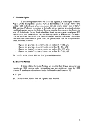 5.1 Sistema Inglês

           É o sistema predominante na fiação de algodão, o título inglês (símbolo:
Ne) de um fio de algodão é igual ao número de meadas de 1 hank ( 1 hank = 840
jardas = 768 metros) cada uma, necessárias para se obter o peso 1 libra (1 libra ≈
454 gramas). Podemos reescrever a definição acima, fazendo a equivalência das
medidas inglesas com as do Sistema Decimal, guardando o mesmo significado, ou
seja: O título inglês de um fio de algodão é igual ao número de meadas de 768
metros cada uma, necessárias para se obter um peso de 454 gramas. De acordo
com as unidades de medida que forem adotadas, teremos diferentes constantes,
bastando que combinemos, para tanto, os pesos-base com os comprimentos-
base, assim se usarmos:

   •   O peso em gramas e o comprimento em metros: K = 0,59 g/m;
   •   O peso em gramas e o comprimento em jardas: K = 0,54 g/jd;
   •   O peso em “grains” e o comprimento em metros: K = 9,11 gr/m;
   •   O peso em “grains” e o comprimento em jardas: K = 8,33 gr/jd.

Ex.: Um fio 30 Ne possui 30m em 0,59 gramas dele mesmo.


5.2 Sistema Métrico

         O título métrico (símbolo: Nm) de um produto têxtil é igual ao número de
meadas de 1000 metros cada, necessárias para ser obtido um peso de 1.000
gramas. É usado normalmente em fiação de fibras longas (processo lã).

K = 1 g/m.

Ex.: Um fio 50 Nm possui 50m em 1 grama dele mesmo.




                                                                                 8
 