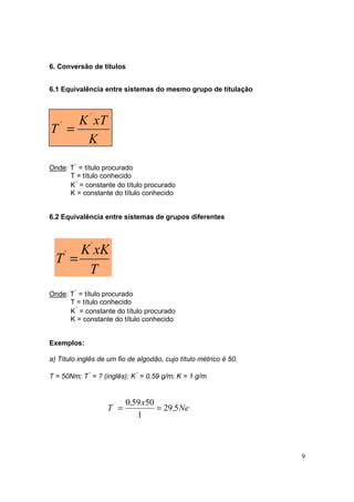 6. Conversão de títulos


6.1 Equivalência entre sistemas do mesmo grupo de titulação



     K ´ xT
T´ =
       K

Onde: T´ = título procurado
      T = título conhecido
      K´ = constante do título procurado
      K = constante do título conhecido


6.2 Equivalência entre sistemas de grupos diferentes



       K´ xK
  T´ =
        T
Onde: T´ = título procurado
      T = título conhecido
      K´ = constante do título procurado
      K = constante do título conhecido


Exemplos:

a) Título inglês de um fio de algodão, cujo título métrico é 50.

T = 50Nm; T´ = ? (inglês); K´ = 0,59 g/m; K = 1 g/m


                          0,59 x50
                   T´ =            = 29 ,5 Ne
                             1



                                                                   9
 