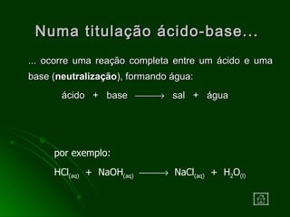 Numa titulação ácido-base... ... ocorre uma reação completa entre um ácido e uma base ( neutralização ), formando água: ácido  +  base     sal  +  água por exemplo: HCl (aq)   +  NaOH (aq)      NaCl (aq)   +  H 2 O (l) 