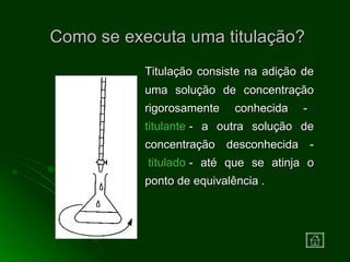 Como se executa uma titulação? Titulação consiste na adição de uma solução de concentração rigorosamente conhecida -    titulante   - a outra solução de concentração desconhecida -  titulado  - até que se atinja o ponto de equivalência . 