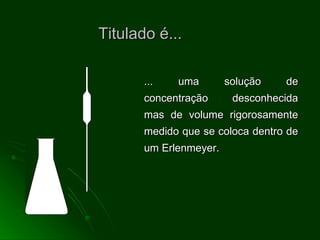 Titulado é... ... uma solução de concentração desconhecida mas de volume rigorosamente medido que se coloca dentro de um Erlenmeyer. 