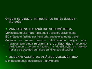 Origem da palavra titrimetria: do inglês titration - titulação  VANTAGENS DA ANÁLISE VOLUMÉTRICA   Execução muito mais rápida que a análise gravimétrica   O método é fácil de ser instalado, economicamente viável   Apesar de serem técnicas relativamente antigas, elas representam ainda  economia e confiabilidade , podendo perfeitamente serem utilizadas na identificação da grande maioria de agentes químicos em diversas situações. DESVANTAGENS DA ANÁLISE VOLUMÉTRICA     Método menos preciso que a gravimetria 
