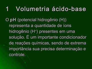 1  Volumetria ácido-base O  pH  (potencial hidrogênio (H)) representa a quantidade de íons hidrogênio (H + ) presentes em uma solução. É um importante condicionador de reações químicas, sendo de extrema importância sua precisa determinação e controle. 