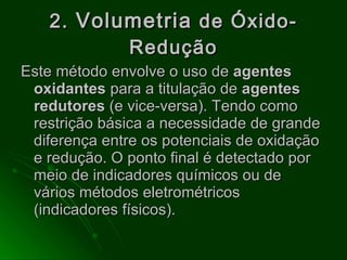 2.  Volumetria  de Óxido-Redução Este método envolve o uso de  agentes oxidantes  para a titulação de  agentes redutores  (e vice-versa).   Tendo como restrição básica a necessidade de grande diferença entre os potenciais de oxidação e redução. O ponto final é detectado por meio de indicadores químicos ou de vários métodos eletrométricos (indicadores físicos). 