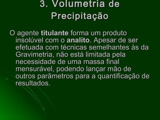 3.  Volumetria  de Precipitação O agente  titulante  forma um produto insolúvel com o  analito . Apesar de ser efetuada com técnicas semelhantes às da Gravimetria, não está limitada pela necessidade de uma massa final mensurável, podendo lançar mão de outros parâmetros para a quantificação de resultados.  