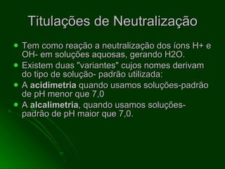 Titulações de Neutralização Tem como reação a neutralização dos íons H+ e OH- em soluções aquosas, gerando H2O.  Existem duas "variantes" cujos nomes derivam do tipo de solução- padrão utilizada: A  acidimetria  quando usamos soluções-padrão de pH menor que 7,0 A  alcalimetria , quando usamos soluções-padrão de pH maior que 7,0. 