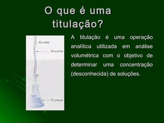 O que é uma titulação? A titulação é uma operação analítica utilizada em análise volumétrica com o objetivo de determinar uma concentração (desconhecida) de soluções. 