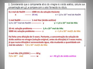 0,1 mol de NaOH -------- 1000 mL da solução titulante 
x -------- 14 mL x = 1,4 x 10-3 mol de NaOH 
1 mol NaOH -------------- 1 mol Hac (ácido acético) 
1,4 x 10-3 mol de NaOH -------------- y y = 1,4 x 10-3 mol de HAc 
10 mL solução problema ------------- 1,4 x 10-3 mol de HAc 
1000 mL solução problema --------- z z = 1,4 x 10-1 mol/L de HAc 
Foi feita uma diluição de 5 vezes. Portanto, a concentração da solução de 
ácido acético no vinagre (solução original, antes da diluição) é 5 vezes maior, 
já que numa diluição é acrescentado água, não mudando a quantidade em 
mol do soluto = 7,0 x 10-1 mol/L de HAc 
1 mol HAc (CH3COOH ) ------- 60 g 
7,0 x 10-1 mol ------- w w = 42 g/L de ácido acético 
 