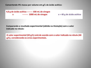 Convertendo 4% massa por volume em g/L de ácido acético: 
4,0 g de ácido acético -------- 100 mL de vinagre 
x -------- 1000 mL de vinagre x = 40 g de ácido acético 
Comparando o resultado experimental (obtido na titulação) com o valor 
indicado no rótulo: 
O valor experimental (42 g/L) está de acordo com o valor indicado no rótulo (40 
g/L), considerando os erros experimentais. 
 