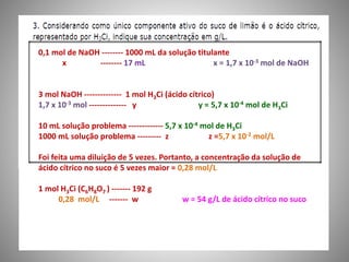 0,1 mol de NaOH -------- 1000 mL da solução titulante 
x -------- 17 mL x = 1,7 x 10-3 mol de NaOH 
3 mol NaOH -------------- 1 mol H3Ci (ácido cítrico) 
1,7 x 10-3 mol -------------- y y = 5,7 x 10-4 mol de H3Ci 
10 mL solução problema ------------- 5,7 x 10-4 mol de H3Ci 
1000 mL solução problema --------- z z =5,7 x 10-2 mol/L 
Foi feita uma diluição de 5 vezes. Portanto, a concentração da solução de 
ácido cítrico no suco é 5 vezes maior = 0,28 mol/L 
1 mol H3Ci (C6H8O7 ) ------- 192 g 
0,28 mol/L ------- w w = 54 g/L de ácido cítrico no suco 
 