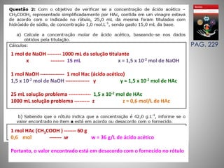 PAG. 229 
1 mol de NaOH -------- 1000 mL da solução titulante 
x -------- 15 mL x = 1,5 x 10-2 mol de NaOH 
1 mol NaOH -------------- 1 mol Hac (ácido acético) 
1,5 x 10-2 mol de NaOH -------------- y y = 1,5 x 10-2 mol de HAc 
25 mL solução problema ------------- 1,5 x 10-2 mol de HAc 
1000 mL solução problema --------- z z = 0,6 mol/L de HAc 
1 mol HAc (CH3COOH ) ------- 60 g 
0,6 mol ------- w w = 36 g/L de ácido acético 
Portanto, o valor encontrado está em desacordo com o fornecido no rótulo 
 