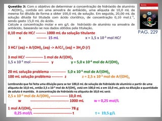 0,10 mol de HC -------- 1000 mL da solução titulante 
x -------- 15 mL x = 1,5 x 10-3 mol HC 
3 HC (aq) + A(OH)3 (aq) -> AC3 (aq) + 3H2O () 
3 mol HC -------------- 1 mol de A(OH)3 
1,5 x 10-3 mol -------------- y y = 5,0 x 10-4 mol de A(OH)3 
20 mL solução problema ------------- 5,0 x 10-4 mol de A(OH)3 
100 mL solução problema --------- z z = 2,5 x 10-3 mol de A(OH)3 
Lembrando que foi feita uma diluição para se ter 100,0 mL de solução de hidróxido de alumínio a partir de uma 
alíquota de 10,0 mL, então 2,5 x 10-3 mol de A(OH)3 está em 100,0 mL e em 10,0 mL, pois na diluição a quantidade 
de soluto é mantida. A concentração de hidróxido na alíquota de 10,0 mL será: 
2,5 x 10-3 mol de A(OH)3 -------------- 10,0 mL 
w ------------------------------- 1000 mL w = 0,25 mol/L 
1 mol A(OH)3 ------------------------------- 78 g 
0,25 mol/L ------------------------------- t t = 19,5 g/L 
PAG. 229 
 