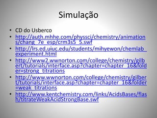 Simulação 
• CD do Usberco 
• http://auth.mhhe.com/physsci/chemistry/animation 
s/chang_7e_esp/crm3s5_5.swf 
• http://lrs.ed.uiuc.edu/students/mihyewon/chemlab_ 
experiment.html 
• http://www2.wwnorton.com/college/chemistry/gilb 
ert/tutorials/interface.asp?chapter=chapter_16&fold 
er=strong_titrations 
• http://www.wwnorton.com/college/chemistry/gilber 
t/tutorials/interface.asp?chapter=chapter_16&folder 
=weak_titrations 
• http://www.kentchemistry.com/links/AcidsBases/flas 
h/titrateWeakAcidStrongBase.swf 
