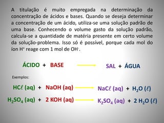 A titulação é muito empregada na determinação da 
concentração de ácidos e bases. Quando se deseja determinar 
a concentração de um ácido, utiliza-se uma solução padrão de 
uma base. Conhecendo o volume gasto da solução padrão, 
calcula-se a quantidade de matéria presente em certo volume 
da solução-problema. Isso só é possível, porque cada mol do 
íon H+ reage com 1 mol de OH-. 
ÁCIDO + BASE SAL + ÁGUA 
Exemplos: 
HC (aq) + NaOH (aq) NaC (aq) + H2O () 
H2SO4 (aq) + 2 KOH (aq) K2SO4 (aq) + 2 H2O () 
 