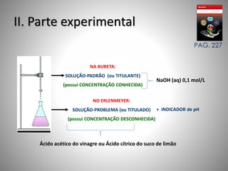 II. Parte experimental 
NA BURETA: 
SOLUÇÃO-PADRÃO (ou TITULANTE) 
(possui CONCENTRAÇÃO CONHECIDA) 
NO ERLENMEYER: 
SOLUÇÃO-PROBLEMA (ou TITULADO) 
(possui CONCENTRAÇÃO DESCONHECIDA) 
PAG. 227 
NaOH (aq) 0,1 mol/L 
+ INDICADOR de pH 
Ácido acético do vinagre ou Ácido cítrico do suco de limão 
 
