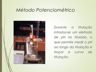 Método Potenciométrico
Durante a titulação
introduz-se um eletrodo
de pH no titulado, o
que permite medir o pH
ao longo da titulação e
traçar a curva de
titulação.
 