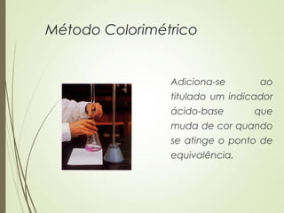 Método Colorimétrico
Adiciona-se ao
titulado um indicador
ácido-base que
muda de cor quando
se atinge o ponto de
equivalência.
 