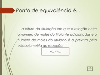 Ponto de equivalência é...
... a altura da titulação em que a relação entre
o número de moles do titulante adicionadas e o
número de moles do titulado é a prevista pela
estequiometria da reacção:
nácido = nbase
 