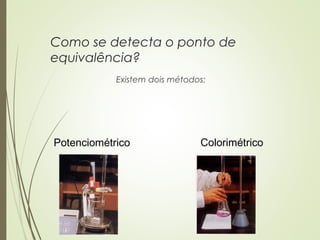 Como se detecta o ponto de
equivalência?
Existem dois métodos:
Potenciométrico Colorimétrico
 
