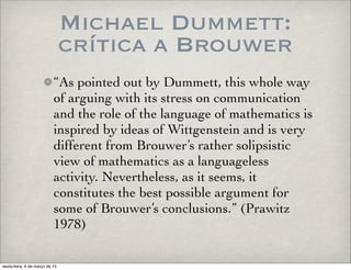Michael Dummett:
crítica a Brouwer
“As pointed out by Dummett, this whole way
of arguing with its stress on communication
and the role of the language of mathematics is
inspired by ideas of Wittgenstein and is very
different from Brouwer’s rather solipsistic
view of mathematics as a languageless
activity. Nevertheless, as it seems, it
constitutes the best possible argument for
some of Brouwer’s conclusions.” (Prawitz
1978)
sexta-feira, 6 de março de 15
 
