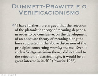 Dummett-Prawitz e o
Verificacionismo
“I have furthermore argued that the rejection
of the platonistic theory of meaning depends,
in order to be conclusive, on the development
of an adequate theory of meaning along the
lines suggested in the above discussion of the
principles concerning meaning and use. Even if
such a Wittgensteinian theory did not lead to
the rejection of classical logic, it would be of
great interest in itself.” (Prawitz 1977)
sexta-feira, 6 de março de 15
 