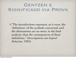 Gentzen e
Significado via Prova
“The introductions represent, as it were, the
‘deﬁnitions’ of the symbols concerned, and
the eliminations are no more, in the ﬁnal
analysis, than the consequences of these
deﬁnitions.” (Investigations into Logical
Deduction, 1934)
sexta-feira, 6 de março de 15
 