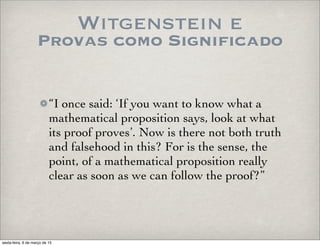 Witgenstein e
Provas como Significado
“I once said: ‘If you want to know what a
mathematical proposition says, look at what
its proof proves’. Now is there not both truth
and falsehood in this? For is the sense, the
point, of a mathematical proposition really
clear as soon as we can follow the proof?”
sexta-feira, 6 de março de 15
 