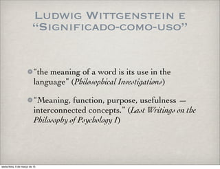 Ludwig Wittgenstein e
“Significado-como-uso”
“the meaning of a word is its use in the
language” (Philosophical Investigations)
“Meaning, function, purpose, usefulness —
interconnected concepts.” (Last Writings on the
Philosophy of Psychology I)
sexta-feira, 6 de março de 15
 