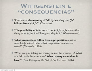 Wittgenstein e
“consequencias”
“One learns the meaning of ‘all’ by learning that ‘fa’
follows from ‘(x).fx’.” (Tractatus)
“The possibility of inference from (x).fx to fa shows that
the symbol (x).fx itself has generality in it.” (Prototractatus)
“what propositions follow from a proposition must be
completely settled before that proposition can have a
sense!” (Notebooks, 1915)
“What are you telling me when you use the words . . .? What
can I do with this utterance? What consequences does it
have?” (Last Writings on the Phil. of Psych. I, late 1940s)
sexta-feira, 6 de março de 15
 