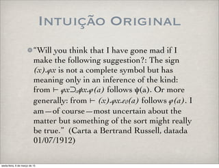 Intuição Original
“Will you think that I have gone mad if I
make the following suggestion?: The sign
(x).φx is not a complete symbol but has
meaning only in an inference of the kind:
from ⊢ φx⊃xψx.φ(a) follows ψ(a). Or more
generally: from ⊢ (x).φx.ε0(a) follows φ(a). I
am—of course—most uncertain about the
matter but something of the sort might really
be true.” (Carta a Bertrand Russell, datada
01/07/1912)
sexta-feira, 6 de março de 15
 