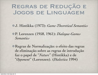 Regras de Redução e
Jogos de Linguagem
J. Hintikka (1973): Game-Theoretical Semantics
P. Lorenzen (1958, 1961): Dialogue-Games
Semantics
Regras de Normalização: o efeito das regras
de eliminação sobre as regras de introdução
faz o papel de “Nature” (Hintikka) e de
“Opponent” (Lorenzen). (Dialectica 1994)
sexta-feira, 6 de março de 15
 