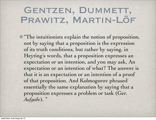 Gentzen, Dummett,
Prawitz, Martin-Löf
“The intuitionists explain the notion of proposition,
not by saying that a proposition is the expression
of its truth conditions, but rather by saying, in
Heyting’s words, that a proposition expresses an
expectation or an intention, and you may ask, An
expectation or an intention of what? The answer is
that it is an expectation or an intention of a proof
of that proposition. And Kolmogorov phrased
essentially the same explanation by saying that a
proposition expresses a problem or task (Ger.
Aufgabe). ”
sexta-feira, 6 de março de 15
 