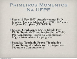 Primeiros Momentos
Na UFPE
Posse: 18 Fev 1993. Anteriormente: PhD
Imperial College (defesa Fev/1990), RA em 2
Projetos Europeus (1989-1993)
Ensino: Graduação: Lógica (desde Fev/
1993), Teoria da Computação (desde 2002).
Pós-Graduação: Teoria da Computação,
Lógica Matemática, Criptograﬁa
Pesquisa: Teoria da Prova / Teoria dos
Tipos, Teoria dos Modelos, Criptograﬁa e
Segurança Computacional.
sexta-feira, 6 de março de 15
 