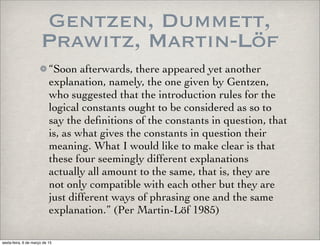 Gentzen, Dummett,
Prawitz, Martin-Löf
“Soon afterwards, there appeared yet another
explanation, namely, the one given by Gentzen,
who suggested that the introduction rules for the
logical constants ought to be considered as so to
say the deﬁnitions of the constants in question, that
is, as what gives the constants in question their
meaning. What I would like to make clear is that
these four seemingly different explanations
actually all amount to the same, that is, they are
not only compatible with each other but they are
just different ways of phrasing one and the same
explanation.” (Per Martin-Löf 1985)
sexta-feira, 6 de março de 15
 