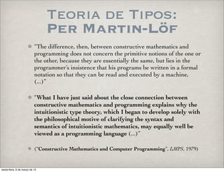 Teoria de Tipos:
Per Martin-Löf
“The difference, then, between constructive mathematics and
programming does not concern the primitive notions of the one or
the other, because they are essentially the same, but lies in the
programmer’s insistence that his programs be written in a formal
notation so that they can be read and executed by a machine,
(...)”
“What I have just said about the close connection between
constructive mathematics and programming explains why the
intuitionistic type theory, which I began to develop solely with
the philosophical motive of clarifying the syntax and
semantics of intuitionistic mathematics, may equally well be
viewed as a programming language (...)”
(“Constructive Mathematics and Computer Programming”, LMPS, 1979)
sexta-feira, 6 de março de 15
 