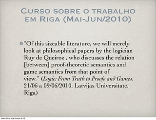 Curso sobre o trabalho
em Riga (Mai-Jun/2010)
“Of this sizeable literature, we will merely
look at philosophical papers by the logician
Ruy de Queiroz , who discusses the relation
[between] proof-theoretic semantics and
game semantics from that point of
view.” (Logic: From Truth to Proofs and Games,
21/05 a 09/06/2010, Latvijas Universitate,
Riga)
sexta-feira, 6 de março de 15
 