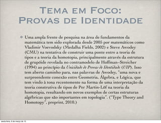 Tema em Foco:
Provas de Identidade
Uma ampla frente de pesquisa na área de fundamentos da
matemática tem sido explorada desde 2005 por matemáticos como
Vladimir Voevodsky (Medalha Fields, 2002) e Steve Awodey
(CMU) na tentativa de construir uma ponte entre a teoria de
tipos e a teoria da homotopia, principalmente através da estrutura
de grupóide revelada no contramodelo de Hoffman–Streicher
(1994) ao princípio da Unicidade de Provas de Identidade (UIP). Isso
tem aberto caminho para, nas palavras de Awodey, “uma nova e
surpreendente conexão entre Geometria, Álgebra, e Lógica, que
tem vindo à tona recentemente na forma de uma interpretação da
teoria construtiva de tipos de Per Martin-Löf na teoria da
homotopia, resultando em novos exemplos de certas estruturas
algébricas que são importantes em topologia”. (“Type Theory and
Homotopy”, preprint, 2010.)
sexta-feira, 6 de março de 15
 