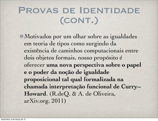 Provas de Identidade
(cont.)
Motivados por um olhar sobre as igualdades
em teoria de tipos como surgindo da
existência de caminhos computacionais entre
dois objetos formais, nosso propósito é
oferecer uma nova perspectiva sobre o papel
e o poder da noção de igualdade
proposicional tal qual formalizada na
chamada interpretação funcional de Curry–
Howard. (R.deQ. & A. de Oliveira,
arXiv.org, 2011)
sexta-feira, 6 de março de 15
 