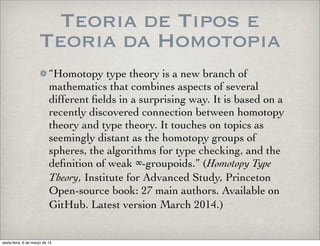 Teoria de Tipos e
Teoria da Homotopia
“Homotopy type theory is a new branch of
mathematics that combines aspects of several
different ﬁelds in a surprising way. It is based on a
recently discovered connection between homotopy
theory and type theory. It touches on topics as
seemingly distant as the homotopy groups of
spheres, the algorithms for type checking, and the
deﬁnition of weak ∞-groupoids.” (Homotopy Type
Theory, Institute for Advanced Study, Princeton
Open-source book: 27 main authors. Available on
GitHub. Latest version March 2014.)
sexta-feira, 6 de março de 15
 