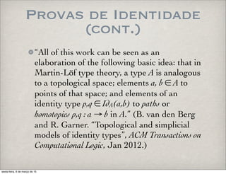 Provas de Identidade
(cont.)
“All of this work can be seen as an
elaboration of the following basic idea: that in
Martin-Löf type theory, a type A is analogous
to a topological space; elements a, b ∈ A to
points of that space; and elements of an
identity type p,q ∈ IdA(a,b) to paths or
homotopies p,q : a → b in A.” (B. van den Berg
and R. Garner. “Topological and simplicial
models of identity types”, ACM Transactions on
Computational Logic, Jan 2012.)
sexta-feira, 6 de março de 15
 
