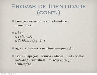 Provas de Identidade
(cont.)
Conexões entre provas de identidade e
homotopias:
a, b : A
p, q : IdA(a,b)
α, β : IdIdA(a,b)(p,q) (···)
Agora, considere a seguinte interpretação:
Tipos - Espaços; Termos - Mapas; a:A - pontos;
p:IdA(a,b) - caminhos; α : IdIdA(a,b)(p, q) -
homotopias
sexta-feira, 6 de março de 15
 