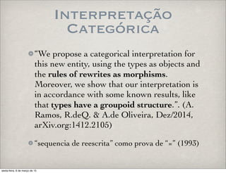 Interpretação
Categórica
“We propose a categorical interpretation for
this new entity, using the types as objects and
the rules of rewrites as morphisms.
Moreover, we show that our interpretation is
in accordance with some known results, like
that types have a groupoid structure.”. (A.
Ramos, R.deQ. & A.de Oliveira, Dez/2014,
arXiv.org:1412.2105)
“sequencia de reescrita” como prova de “=” (1993)
sexta-feira, 6 de março de 15
 