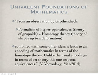 Univalent Foundations of
Mathematics
“From an observation by Grothendieck:
Formalism of higher equivalences (theory
of grupoids) = Homotopy theory (theory of
shapes up to a deformation)
combined with some other ideas it leads to an
encoding of mathematics in terms of the
homotopy theory. Unlike the usual encodings
in terms of set theory this one respects
equivalences.” (V. Voevodsky, Mar/2014)
sexta-feira, 6 de março de 15
 