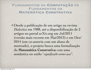 Fundamentos da Computação vs
Fundamentos da
Matemática Construtiva
Desde a publicação de um artigo na revista
Dialectica em 1988, até a disponibilização de 2
artigos no portal arXiv.org em Jul/2011
(versão mais recente em Mai/2013) e em Dez/
2014 (em co-autoria com um aluno de
mestrado), o projeto busca uma formalização
da Matemática Construtiva com uma
semântica no estilo “signiﬁcado-como-uso”.
sexta-feira, 6 de março de 15
 