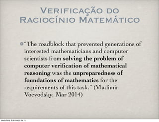 Verificação do
Raciocínio Matemático
“The roadblock that prevented generations of
interested mathematicians and computer
scientists from solving the problem of
computer veriﬁcation of mathematical
reasoning was the unpreparedness of
foundations of mathematics for the
requirements of this task.” (Vladimir
Voevodsky, Mar 2014)
sexta-feira, 6 de março de 15
 