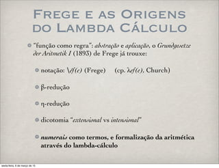 Frege e as Origens
do Lambda Cálculo
“função como regra”: abstração e aplicação, o Grundgesetze
der Aritmetik I (1893) de Frege já trouxe:
notação: éf(e) (Frege) (cp. λef(e), Church)
β-redução
η-redução
dicotomia “extensional vs intensional”
numerais como termos, e formalização da aritmética
através do lambda-cálculo
sexta-feira, 6 de março de 15
 