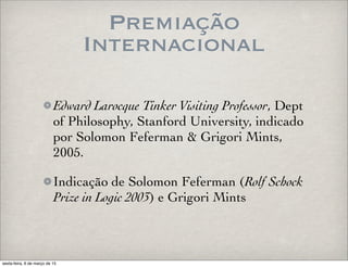 Premiação
Internacional
Edward Larocque Tinker Visiting Professor, Dept
of Philosophy, Stanford University, indicado
por Solomon Feferman & Grigori Mints,
2005.
Indicação de Solomon Feferman (Rolf Schock
Prize in Logic 2003) e Grigori Mints
sexta-feira, 6 de março de 15
 